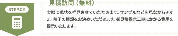 STEP2 見積訪問（無料） 実際に現状を拝見させていただきます。サンプルなどを見ながらふすま・障子の種類をお決めいただきます。御見積提示工事にかかる費用を提示いたします。